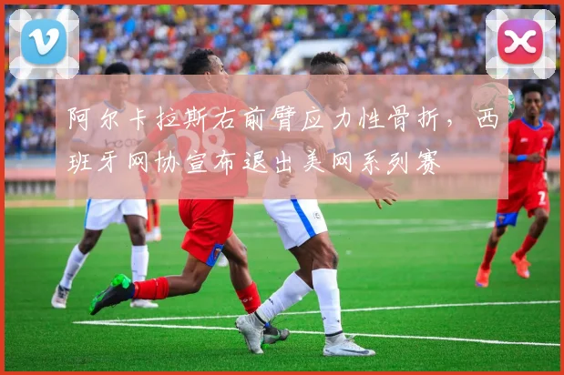 阿尔卡拉斯右前臂应力性骨折，西班牙网协宣布退出美网系列赛