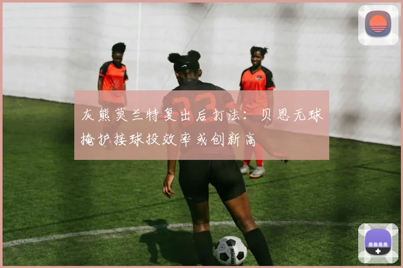 灰熊莫兰特复出后打法：贝恩无球掩护接球投效率或创新高