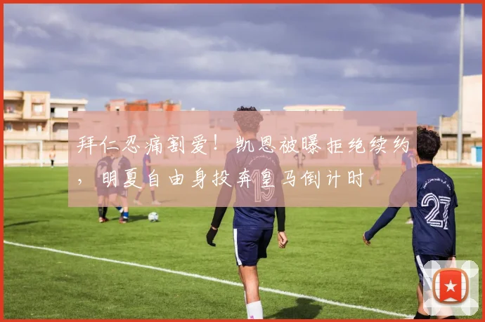 拜仁忍痛割爱！凯恩被曝拒绝续约，明夏自由身投奔皇马倒计时
